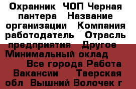 Охранник. ЧОП Черная пантера › Название организации ­ Компания-работодатель › Отрасль предприятия ­ Другое › Минимальный оклад ­ 12 000 - Все города Работа » Вакансии   . Тверская обл.,Вышний Волочек г.
